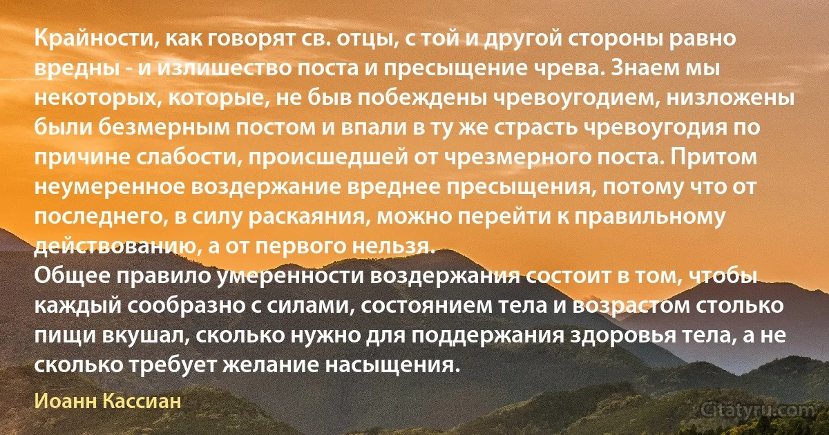 Крайности, как говорят св. отцы, с той и другой стороны равно вредны - и излишество поста и пресыщение чрева. Знаем мы некоторых, которые, не быв побеждены чревоугодием, низложены были безмерным постом и впали в ту же страсть чревоугодия по причине слабости, происшедшей от чрезмерного поста. Притом неумеренное воздержание вреднее пресыщения, потому что от последнего, в силу раскаяния, можно перейти к правильному действованию, а от первого нельзя.
Общее правило умеренности воздержания состоит в том, чтобы каждый сообразно с силами, состоянием тела и возрастом столько пищи вкушал, сколько нужно для поддержания здоровья тела, а не сколько требует желание насыщения. (Иоанн Кассиан)