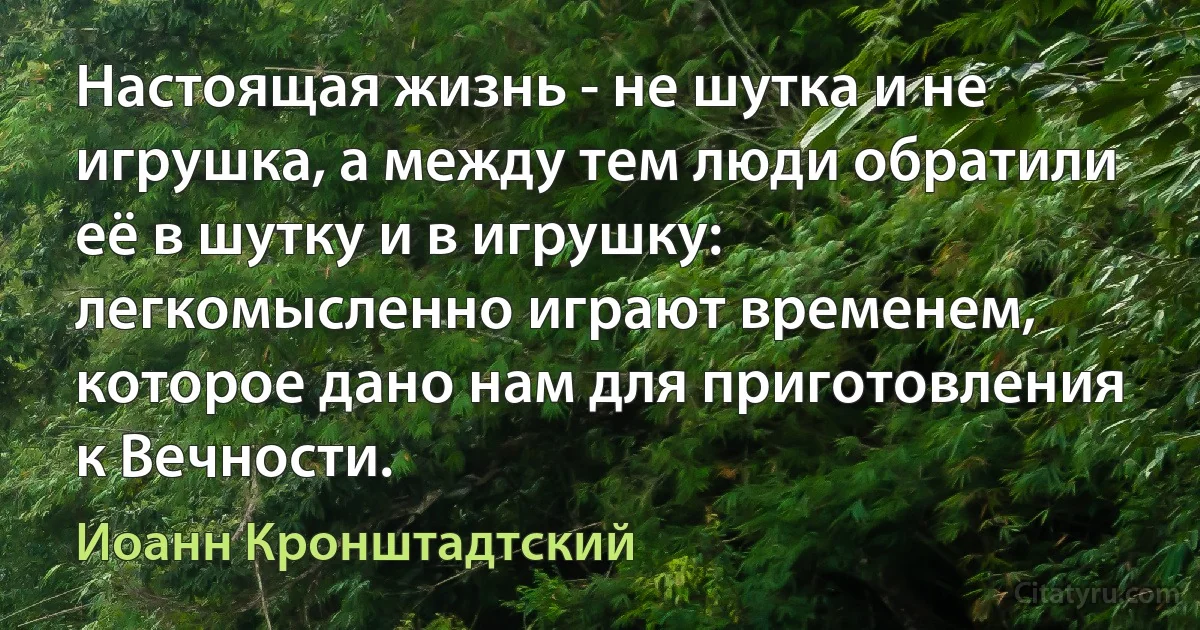 Настоящая жизнь - не шутка и не игрушка, а между тем люди обратили её в шутку и в игрушку: легкомысленно играют временем, которое дано нам для приготовления к Вечности. (Иоанн Кронштадтский)