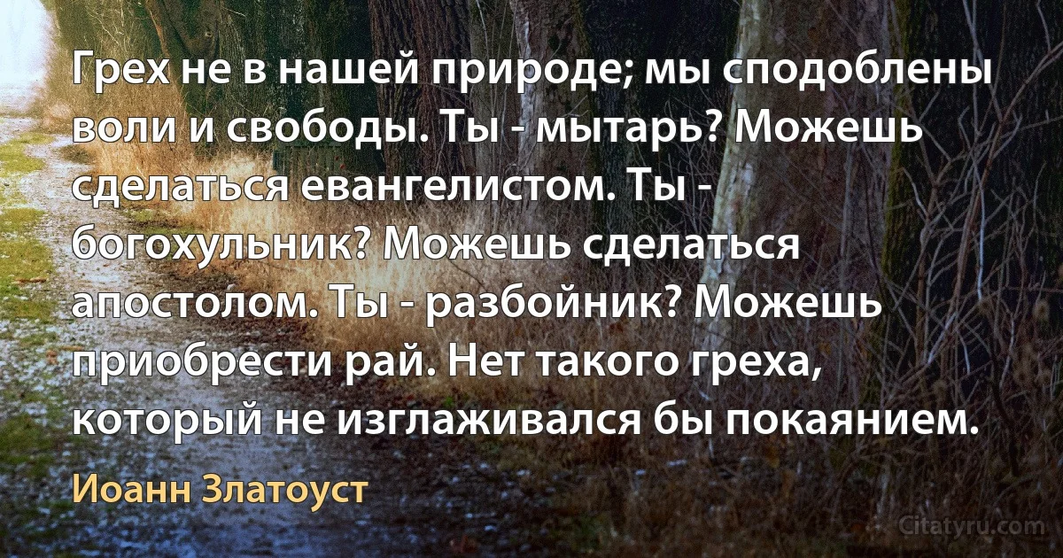 Грех не в нашей природе; мы сподоблены воли и свободы. Ты - мытарь? Можешь сделаться евангелистом. Ты - богохульник? Можешь сделаться апостолом. Ты - разбойник? Можешь приобрести рай. Нет такого греха, который не изглаживался бы покаянием. (Иоанн Златоуст)