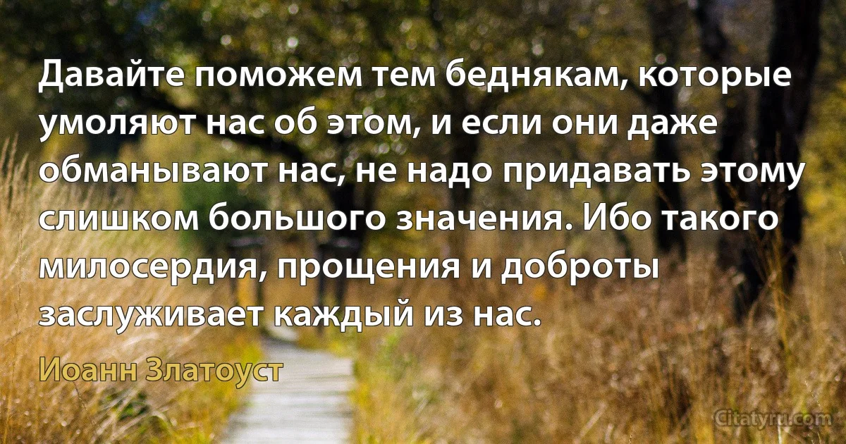 Давайте поможем тем беднякам, которые умоляют нас об этом, и если они даже обманывают нас, не надо придавать этому слишком большого значения. Ибо такого милосердия, прощения и доброты заслуживает каждый из нас. (Иоанн Златоуст)