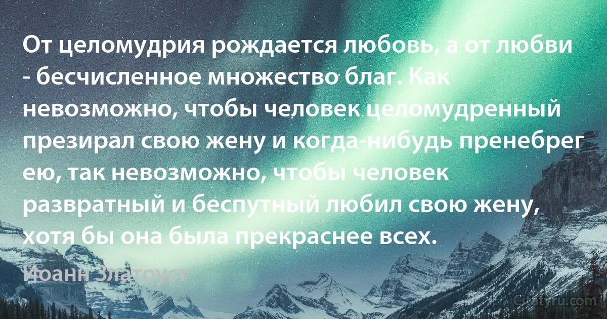 От целомудрия рождается любовь, а от любви - бесчисленное множество благ. Как невозможно, чтобы человек целомудренный презирал свою жену и когда-нибудь пренебрег ею, так невозможно, чтобы человек развратный и беспутный любил свою жену, хотя бы она была прекраснее всех. (Иоанн Златоуст)