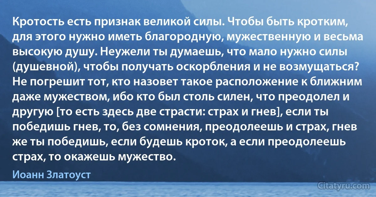 Кротость есть признак великой силы. Чтобы быть кротким, для этого нужно иметь благородную, мужественную и весьма высокую душу. Неужели ты думаешь, что мало нужно силы (душевной), чтобы получать оскорбления и не возмущаться? Не погрешит тот, кто назовет такое расположение к ближним даже мужеством, ибо кто был столь силен, что преодолел и другую [то есть здесь две страсти: страх и гнев], если ты победишь гнев, то, без сомнения, преодолеешь и страх, гнев же ты победишь, если будешь кроток, а если преодолеешь страх, то окажешь мужество. (Иоанн Златоуст)