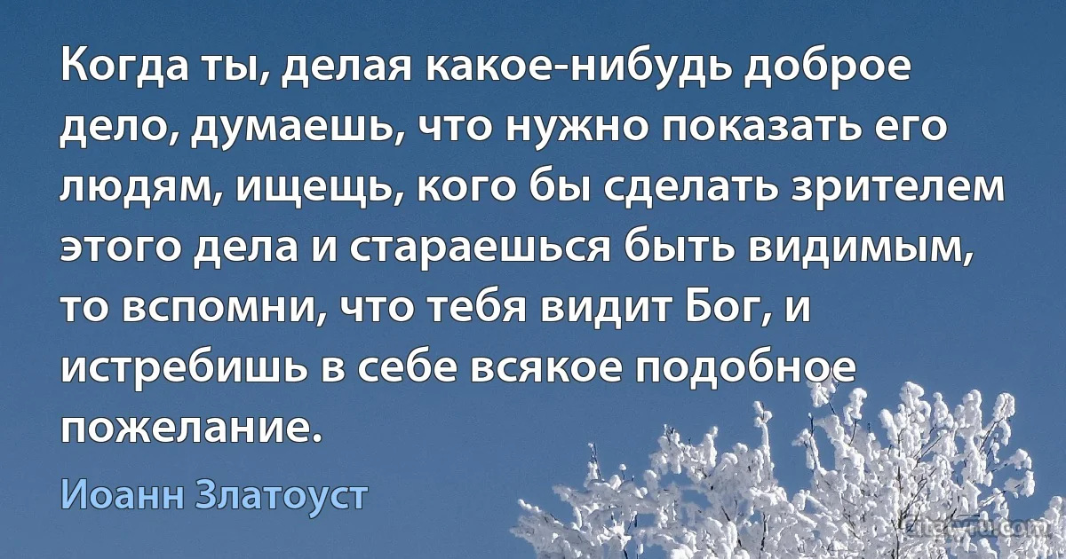 Когда ты, делая какое-нибудь доброе дело, думаешь, что нужно показать его людям, ищещь, кого бы сделать зрителем этого дела и стараешься быть видимым, то вспомни, что тебя видит Бог, и истребишь в себе всякое подобное пожелание. (Иоанн Златоуст)