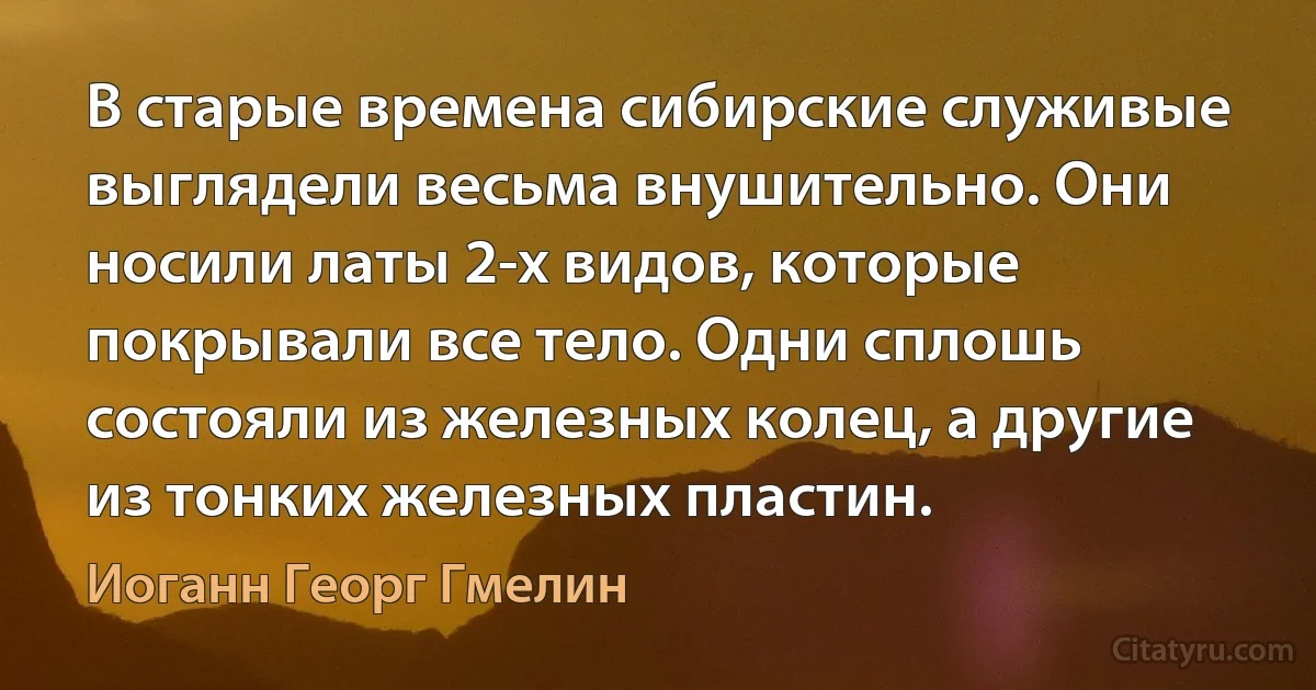 В старые времена сибирские служивые выглядели весьма внушительно. Они носили латы 2-х видов, которые покрывали все тело. Одни сплошь состояли из железных колец, а другие из тонких железных пластин. (Иоганн Георг Гмелин)