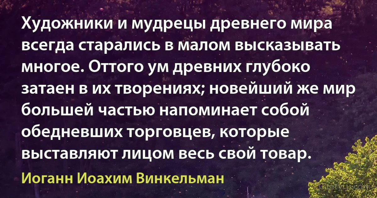 Художники и мудрецы древнего мира всегда старались в малом высказывать многое. Оттого ум древних глубоко затаен в их творениях; новейший же мир большей частью напоминает собой обедневших торговцев, которые выставляют лицом весь свой товар. (Иоганн Иоахим Винкельман)