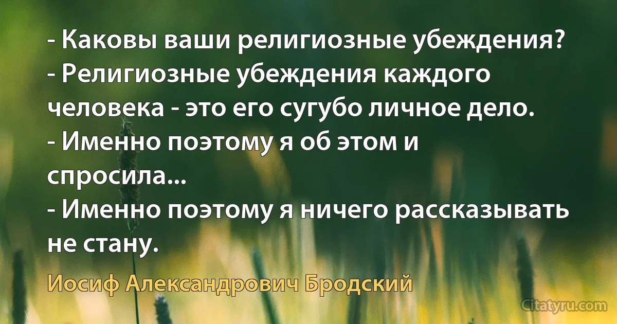 - Каковы ваши религиозные убеждения?
- Религиозные убеждения каждого человека - это его сугубо личное дело.
- Именно поэтому я об этом и спросила...
- Именно поэтому я ничего рассказывать не стану. (Иосиф Александрович Бродский)