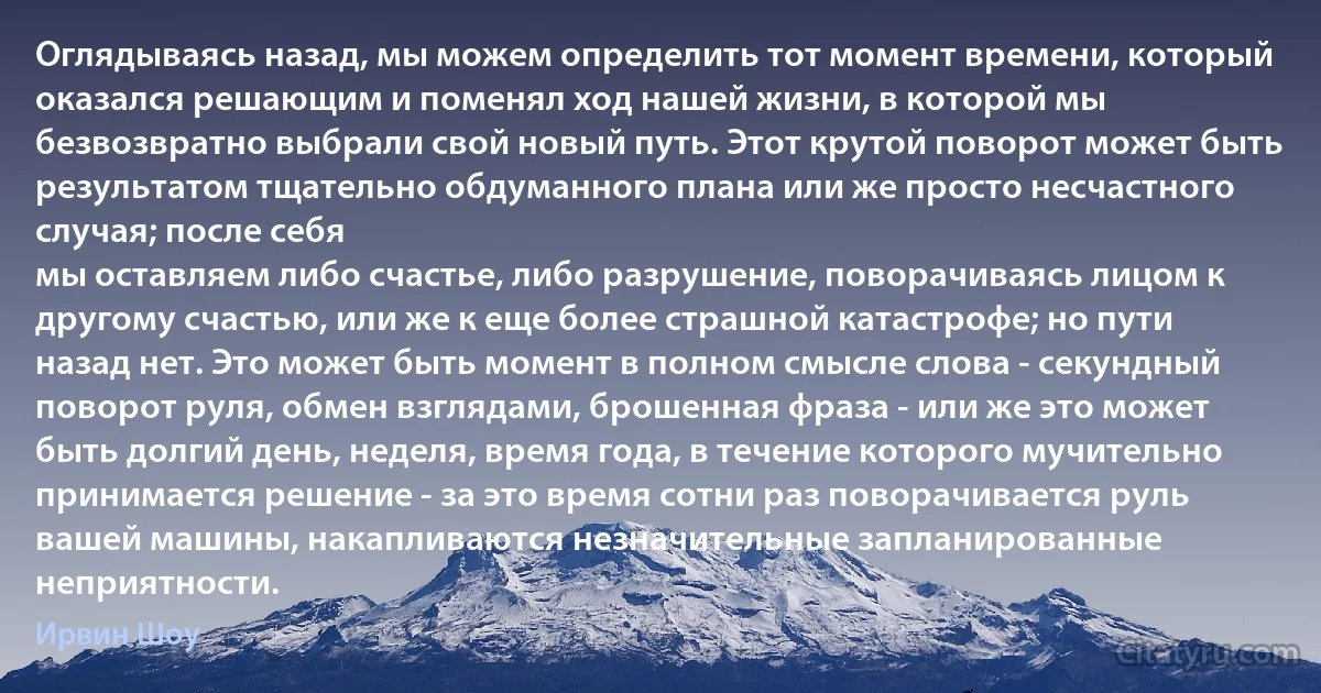 Оглядываясь назад, мы можем определить тот момент времени, который оказался решающим и поменял ход нашей жизни, в которой мы безвозвратно выбрали свой новый путь. Этот крутой поворот может быть результатом тщательно обдуманного плана или же просто несчастного случая; после себя
мы оставляем либо счастье, либо разрушение, поворачиваясь лицом к другому счастью, или же к еще более страшной катастрофе; но пути назад нет. Это может быть момент в полном смысле слова - секундный поворот руля, обмен взглядами, брошенная фраза - или же это может быть долгий день, неделя, время года, в течение которого мучительно принимается решение - за это время сотни раз поворачивается руль вашей машины, накапливаются незначительные запланированные неприятности. (Ирвин Шоу)