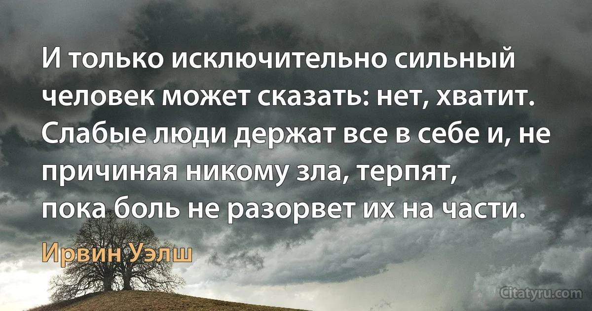 И только исключительно сильный человек может сказать: нет, хватит.
Слабые люди держат все в себе и, не причиняя никому зла, терпят,
пока боль не разорвет их на части. (Ирвин Уэлш)