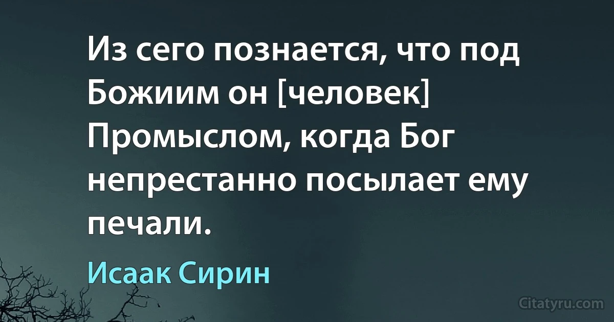 Из сего познается, что под Божиим он [человек] Промыслом, когда Бог непрестанно посылает ему печали. (Исаак Сирин)