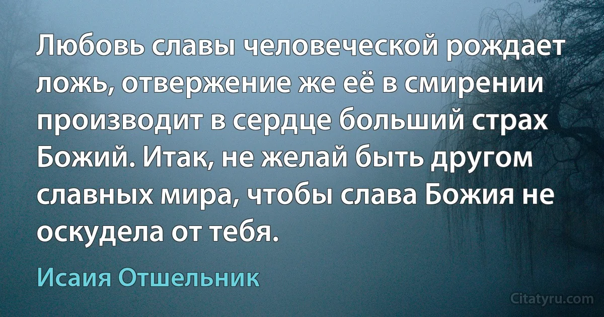 Любовь славы человеческой рождает ложь, отвержение же её в смирении производит в сердце больший страх Божий. Итак, не желай быть другом славных мира, чтобы слава Божия не оскудела от тебя. (Исаия Отшельник)