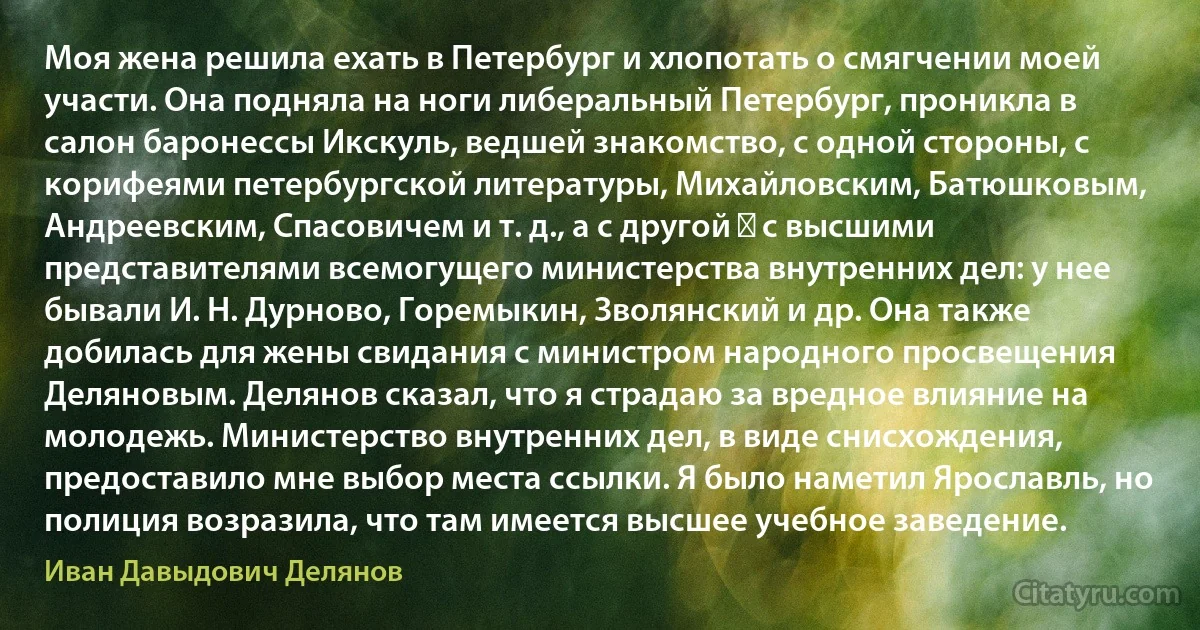 Моя жена решила ехать в Петербург и хлопотать о смягчении моей участи. Она подняла на ноги либеральный Петербург, проникла в салон баронессы Икскуль, ведшей знакомство, с одной стороны, с корифеями петербургской литературы, Михайловским, Батюшковым, Андреевским, Спасовичем и т. д., а с другой ― с высшими представителями всемогущего министерства внутренних дел: у нее бывали И. Н. Дурново, Горемыкин, Зволянский и др. Она также добилась для жены свидания с министром народного просвещения Деляновым. Делянов сказал, что я страдаю за вредное влияние на молодежь. Министерство внутренних дел, в виде снисхождения, предоставило мне выбор места ссылки. Я было наметил Ярославль, но полиция возразила, что там имеется высшее учебное заведение. (Иван Давыдович Делянов)