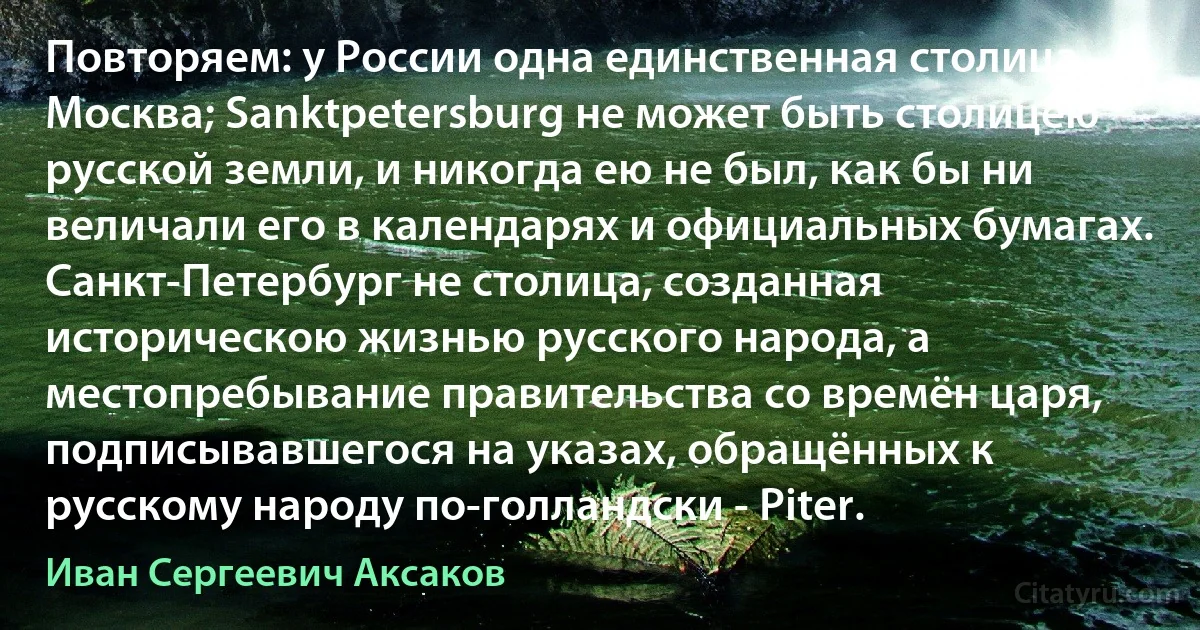 Повторяем: у России одна единственная столица - Москва; Sanktpetersburg не может быть столицею русской земли, и никогда ею не был, как бы ни величали его в календарях и официальных бумагах. Санкт-Петербург не столица, созданная историческою жизнью русского народа, а местопребывание правительства со времён царя, подписывавшегося на указах, обращённых к русскому народу по-голландски - Piter. (Иван Сергеевич Аксаков)