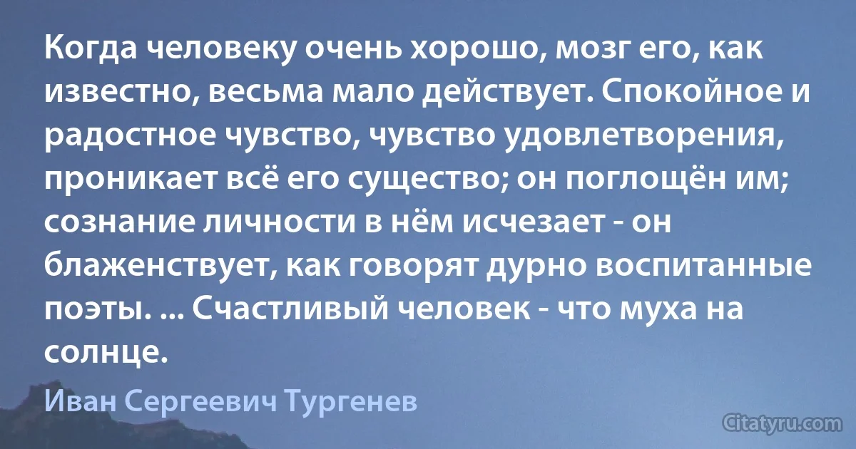 Когда человеку очень хорошо, мозг его, как известно, весьма мало действует. Спокойное и радостное чувство, чувство удовлетворения, проникает всё его существо; он поглощён им; сознание личности в нём исчезает - он блаженствует, как говорят дурно воспитанные поэты. ... Счастливый человек - что муха на солнце. (Иван Сергеевич Тургенев)