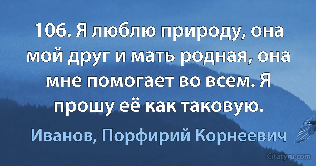 106. Я люблю природу, она мой друг и мать родная, она мне помогает во всем. Я прошу её как таковую. (Иванов, Порфирий Корнеевич)