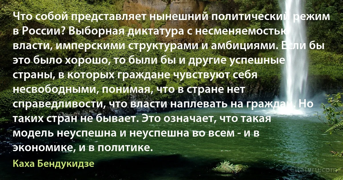 Что собой представляет нынешний политический режим в России? Выборная диктатура с несменяемостью власти, имперскими структурами и амбициями. Если бы это было хорошо, то были бы и другие успешные страны, в которых граждане чувствуют себя несвободными, понимая, что в стране нет справедливости, что власти наплевать на граждан. Но таких стран не бывает. Это означает, что такая модель неуспешна и неуспешна во всем - и в экономике, и в политике. (Каха Бендукидзе)