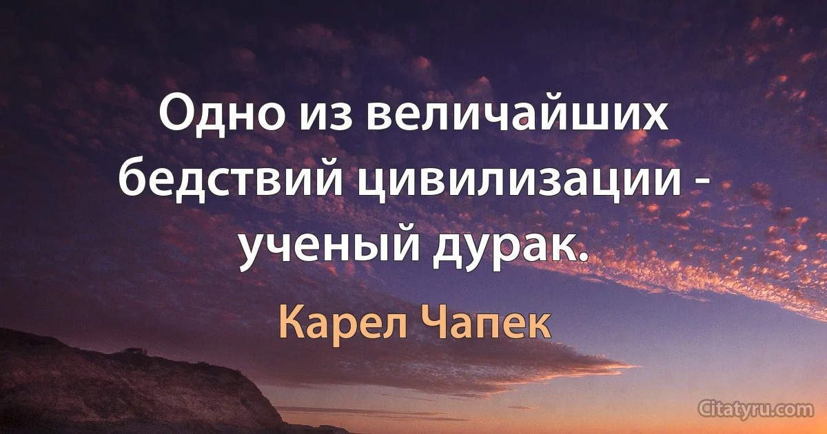 Одно из величайших бедствий цивилизации - ученый дурак. (Карел Чапек)