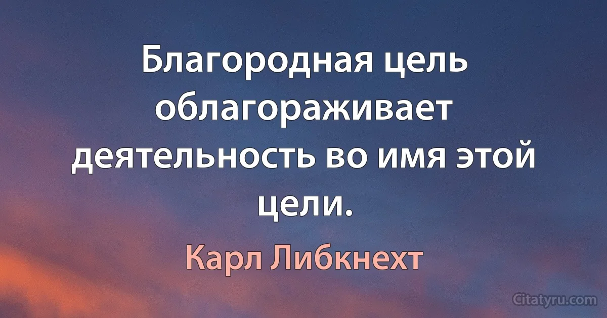 Благородная цель облагораживает деятельность во имя этой цели. (Карл Либкнехт)