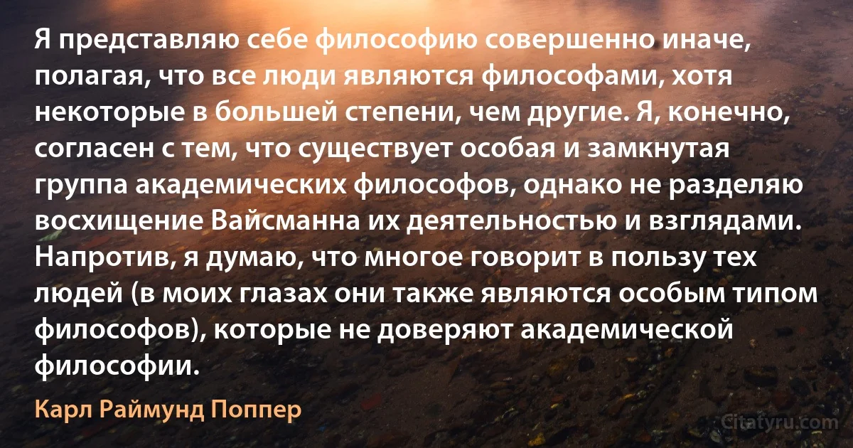 Я представляю себе философию совершенно иначе, полагая, что все люди являются философами, хотя некоторые в большей степени, чем другие. Я, конечно, согласен с тем, что существует особая и замкнутая группа академических философов, однако не разделяю восхищение Вайсманна их деятельностью и взглядами. Напротив, я думаю, что многое говорит в пользу тех людей (в моих глазах они также являются особым типом философов), которые не доверяют академической философии. (Карл Раймунд Поппер)