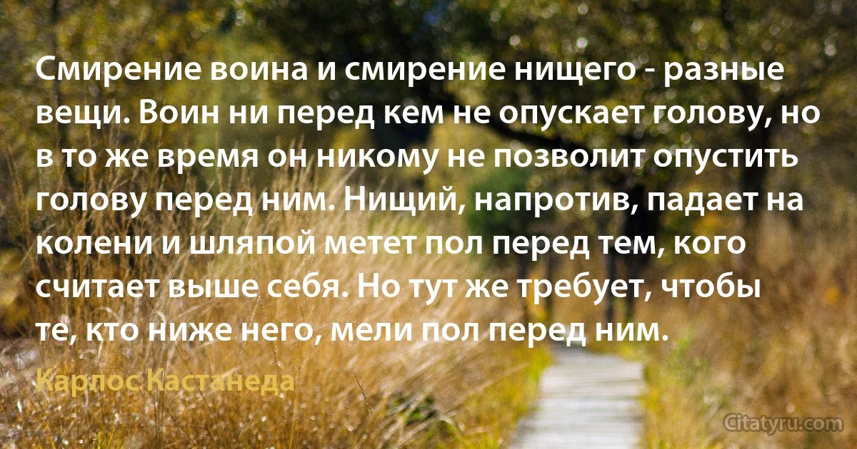 Смирение воина и смирение нищего - разные вещи. Воин ни перед кем не опускает голову, но в то же время он никому не позволит опустить голову перед ним. Нищий, напротив, падает на колени и шляпой метет пол перед тем, кого считает выше себя. Но тут же требует, чтобы те, кто ниже него, мели пол перед ним. (Карлос Кастанеда)