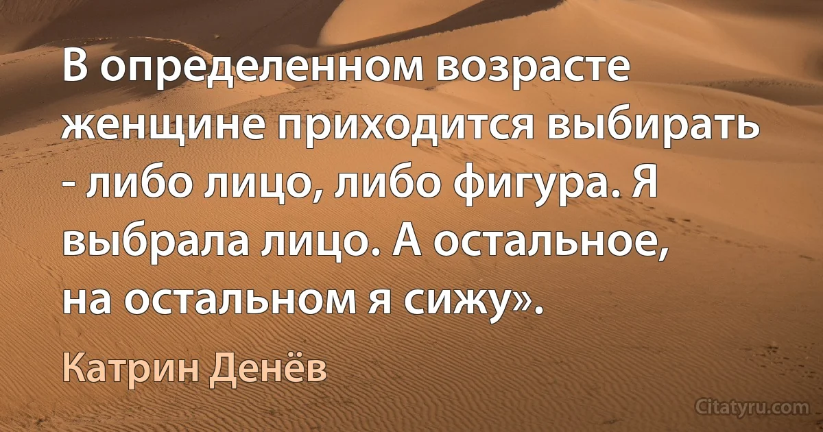 В определенном возрасте женщине приходится выбирать - либо лицо, либо фигура. Я выбрала лицо. А остальное, на остальном я сижу». (Катрин Денёв)