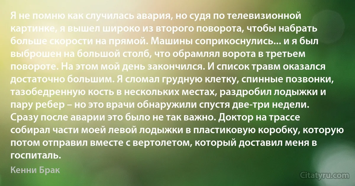 Я не помню как случилась авария, но судя по телевизионной картинке, я вышел широко из второго поворота, чтобы набрать больше скорости на прямой. Машины соприкоснулись... и я был выброшен на большой столб, что обрамлял ворота в третьем повороте. На этом мой день закончился. И список травм оказался достаточно большим. Я сломал грудную клетку, спинные позвонки, тазобедренную кость в нескольких местах, раздробил лодыжки и пару ребер – но это врачи обнаружили спустя две-три недели. Сразу после аварии это было не так важно. Доктор на трассе собирал части моей левой лодыжки в пластиковую коробку, которую потом отправил вместе с вертолетом, который доставил меня в госпиталь. (Кенни Брак)