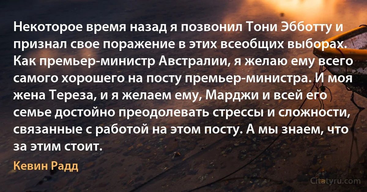 Некоторое время назад я позвонил Тони Эбботту и признал свое поражение в этих всеобщих выборах. Как премьер-министр Австралии, я желаю ему всего самого хорошего на посту премьер-министра. И моя жена Тереза, и я желаем ему, Марджи и всей его семье достойно преодолевать стрессы и сложности, связанные с работой на этом посту. А мы знаем, что за этим стоит. (Кевин Радд)