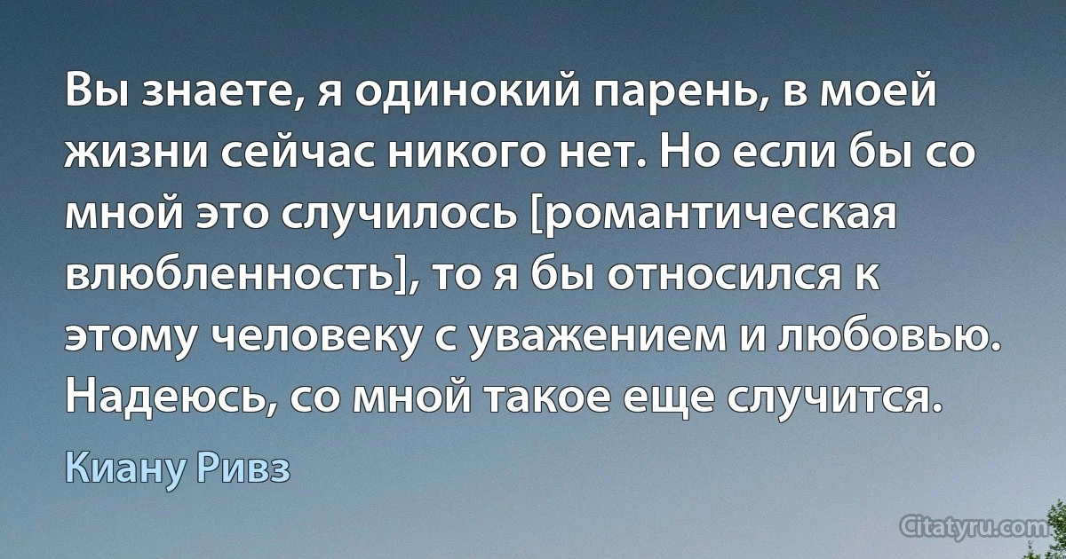 Вы знаете, я одинокий парень, в моей жизни сейчас никого нет. Но если бы со мной это случилось [романтическая влюбленность], то я бы относился к этому человеку с уважением и любовью. Надеюсь, со мной такое еще случится. (Киану Ривз)