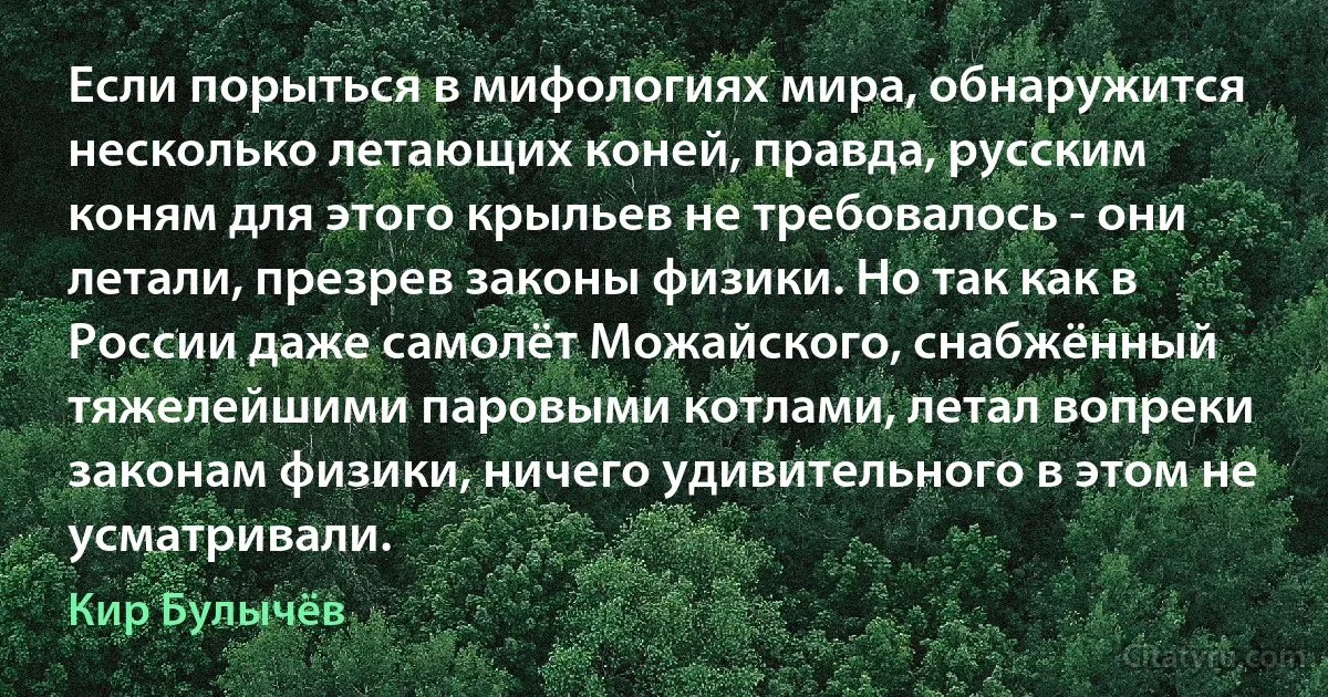 Если порыться в мифологиях мира, обнаружится несколько летающих коней, правда, русским коням для этого крыльев не требовалось - они летали, презрев законы физики. Но так как в России даже самолёт Можайского, снабжённый тяжелейшими паровыми котлами, летал вопреки законам физики, ничего удивительного в этом не усматривали. (Кир Булычёв)