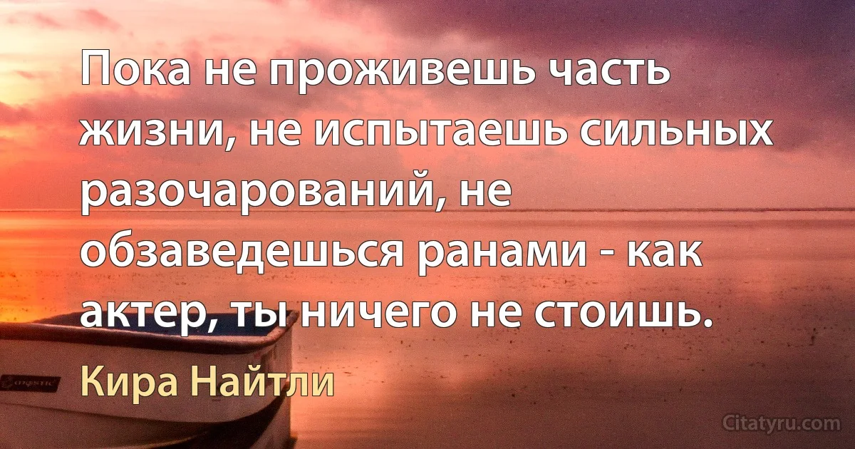 Пока не проживешь часть жизни, не испытаешь сильных разочарований, не обзаведешься ранами - как актер, ты ничего не стоишь. (Кира Найтли)