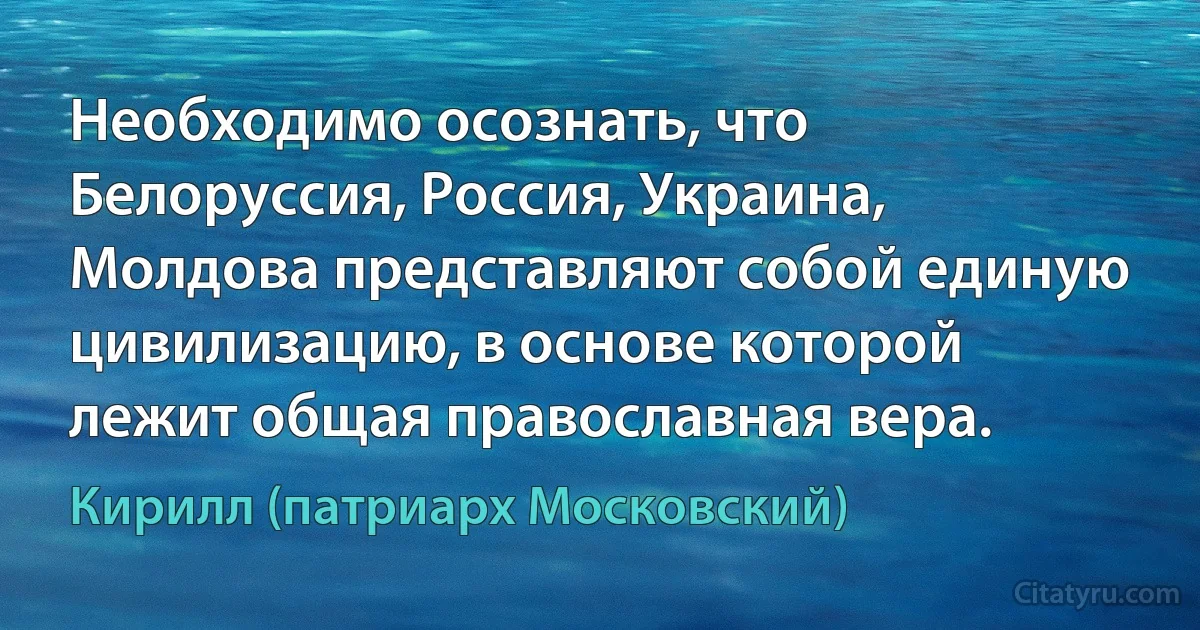 Необходимо осознать, что Белоруссия, Россия, Украина, Молдова представляют собой единую цивилизацию, в основе которой лежит общая православная вера. (Кирилл (патриарх Московский))