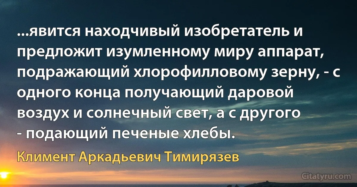 ...явится находчивый изобретатель и предложит изумленному миру аппарат, подражающий хлорофилловому зерну, - с одного конца получающий даровой воздух и солнечный свет, а с другого - подающий печеные хлебы. (Климент Аркадьевич Тимирязев)