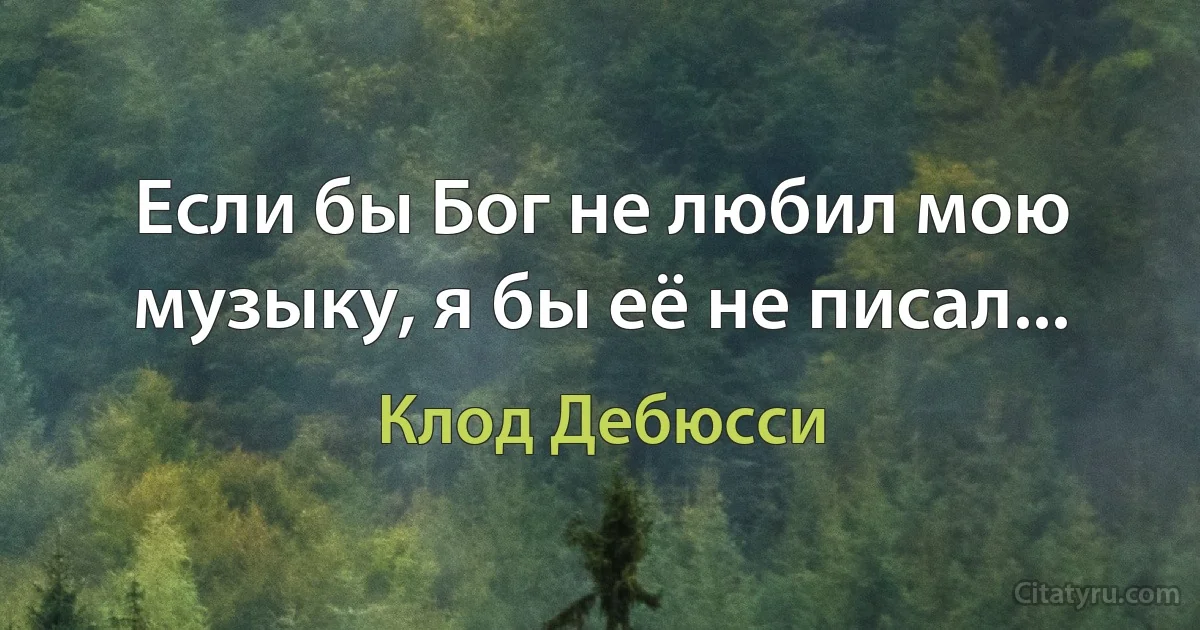 Если бы Бог не любил мою музыку, я бы её не писал... (Клод Дебюсси)