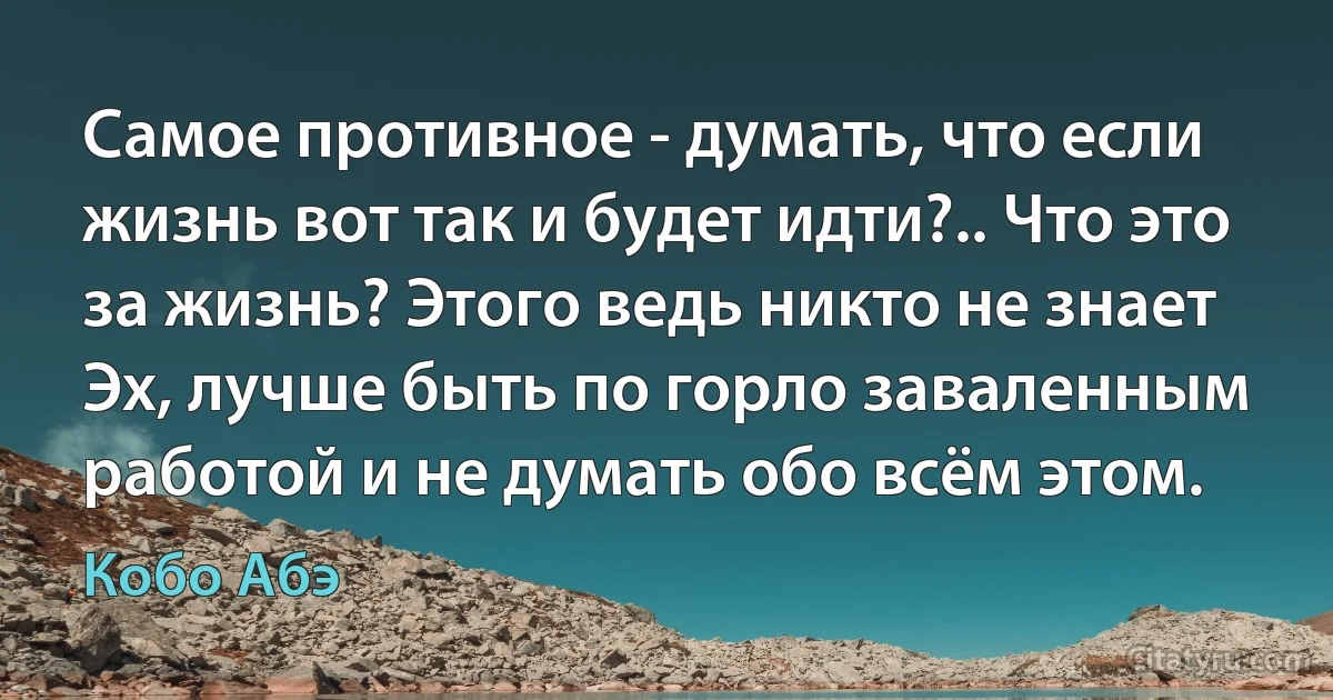 Самое противное - думать, что если жизнь вот так и будет идти?.. Что это за жизнь? Этого ведь никто не знает Эх, лучше быть по горло заваленным работой и не думать обо всём этом. (Кобо Абэ)