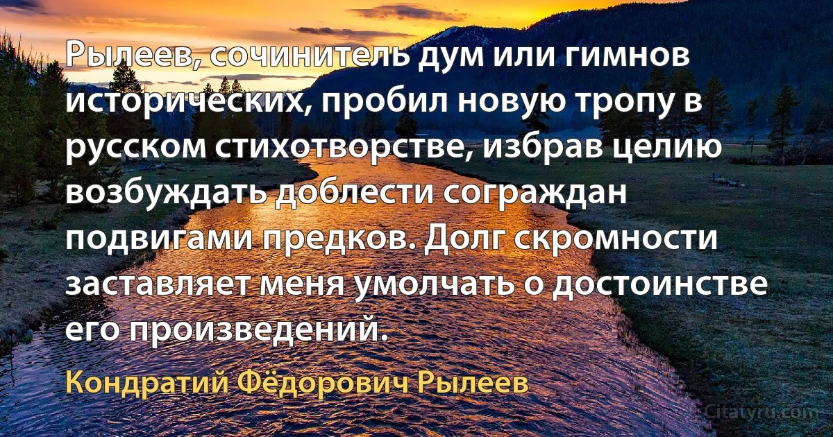 Рылеев, сочинитель дум или гимнов исторических, пробил новую тропу в русском стихотворстве, избрав целию возбуждать доблести сограждан подвигами предков. Долг скромности заставляет меня умолчать о достоинстве его произведений. (Кондратий Фёдорович Рылеев)