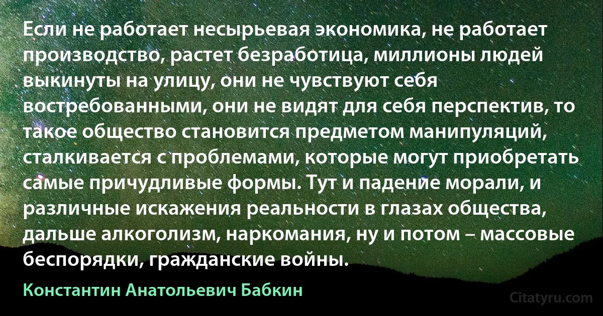 Если не работает несырьевая экономика, не работает производство, растет безработица, миллионы людей выкинуты на улицу, они не чувствуют себя востребованными, они не видят для себя перспектив, то такое общество становится предметом манипуляций, сталкивается с проблемами, которые могут приобретать самые причудливые формы. Тут и падение морали, и различные искажения реальности в глазах общества, дальше алкоголизм, наркомания, ну и потом – массовые беспорядки, гражданские войны. (Константин Анатольевич Бабкин)