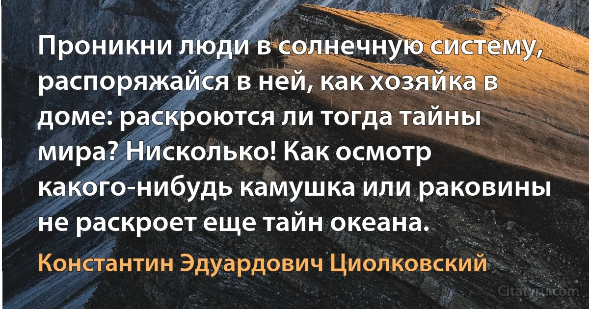 Проникни люди в солнечную систему, распоряжайся в ней, как хозяйка в доме: раскроются ли тогда тайны мира? Нисколько! Как осмотр какого-нибудь камушка или раковины не раскроет еще тайн океана. (Константин Эдуардович Циолковский)