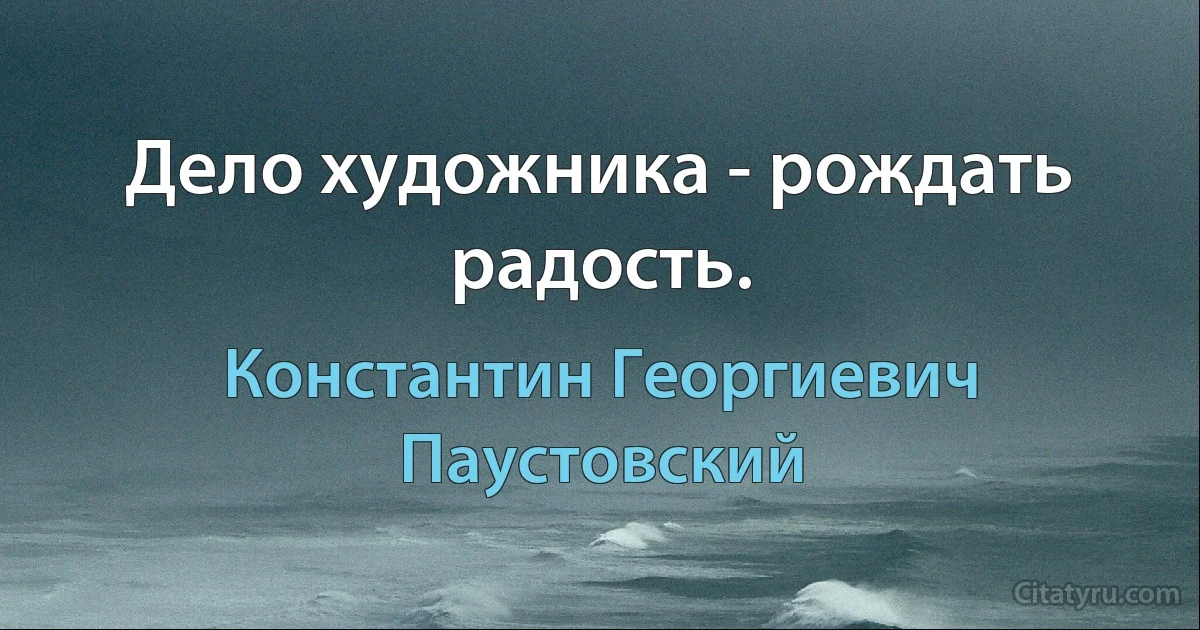 Дело художника - рождать радость. (Константин Георгиевич Паустовский)