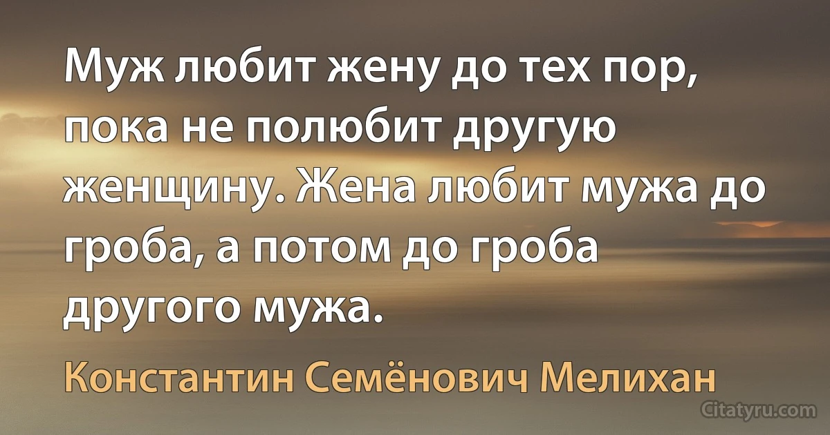 Муж любит жену до тех пор, пока не полюбит другую женщину. Жена любит мужа до гроба, а потом до гроба другого мужа. (Константин Семёнович Мелихан)