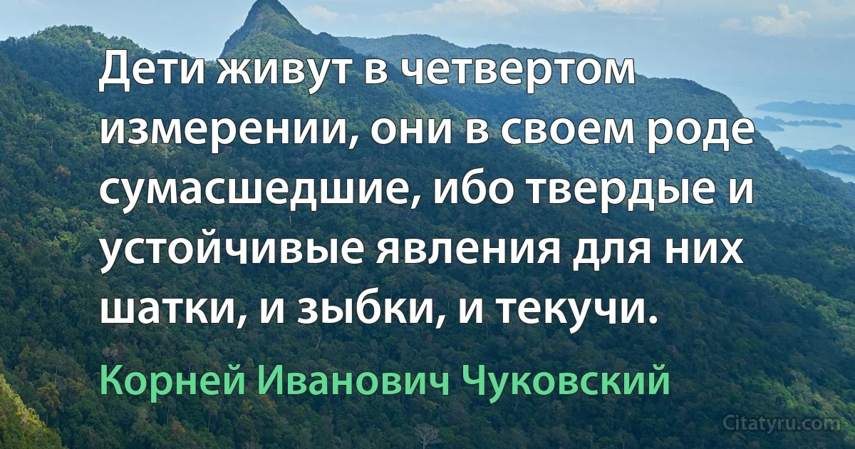 Дети живут в четвертом измерении, они в своем роде сумасшедшие, ибо твердые и устойчивые явления для них шатки, и зыбки, и текучи. (Корней Иванович Чуковский)