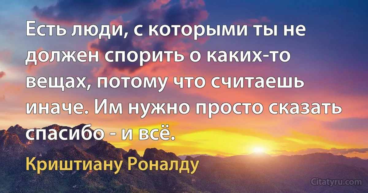 Есть люди, с которыми ты не должен спорить о каких-то вещах, потому что считаешь иначе. Им нужно просто сказать спасибо - и всё. (Криштиану Роналду)