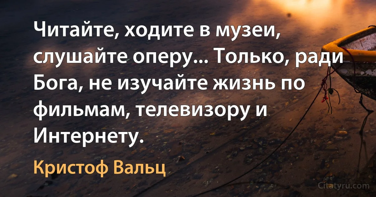 Читайте, ходите в музеи, слушайте оперу... Только, ради Бога, не изучайте жизнь по фильмам, телевизору и Интернету. (Кристоф Вальц)