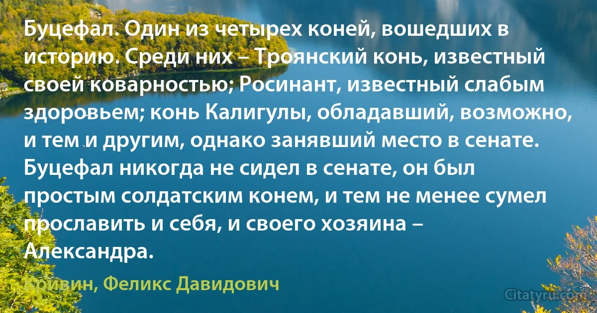 Буцефал. Один из четырех коней, вошедших в историю. Среди них – Троянский конь, известный своей коварностью; Росинант, известный слабым здоровьем; конь Калигулы, обладавший, возможно, и тем и другим, однако занявший место в сенате. Буцефал никогда не сидел в сенате, он был простым солдатским конем, и тем не менее сумел прославить и себя, и своего хозяина – Александра. (Кривин, Феликс Давидович)