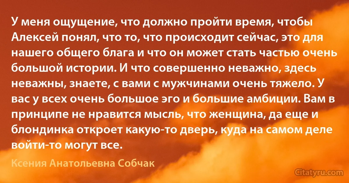 У меня ощущение, что должно пройти время, чтобы Алексей понял, что то, что происходит сейчас, это для нашего общего блага и что он может стать частью очень большой истории. И что совершенно неважно, здесь неважны, знаете, с вами с мужчинами очень тяжело. У вас у всех очень большое эго и большие амбиции. Вам в принципе не нравится мысль, что женщина, да еще и блондинка откроет какую-то дверь, куда на самом деле войти-то могут все. (Ксения Анатольевна Собчак)