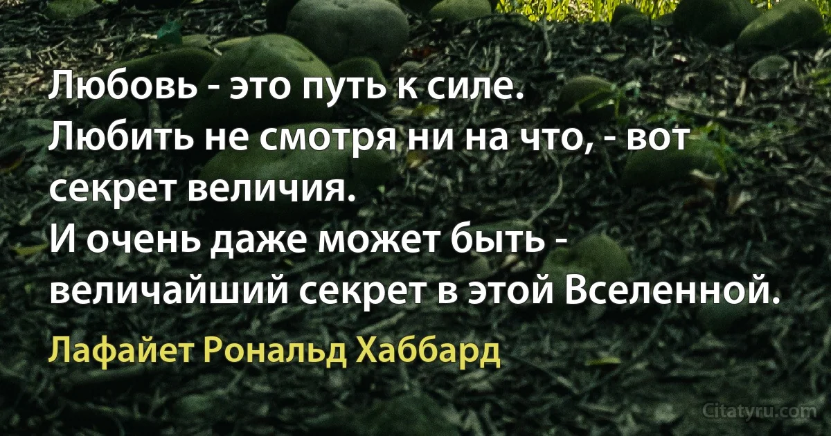 Любовь - это путь к силе.
Любить не смотря ни на что, - вот секрет величия.
И очень даже может быть - величайший секрет в этой Вселенной. (Лафайет Рональд Хаббард)