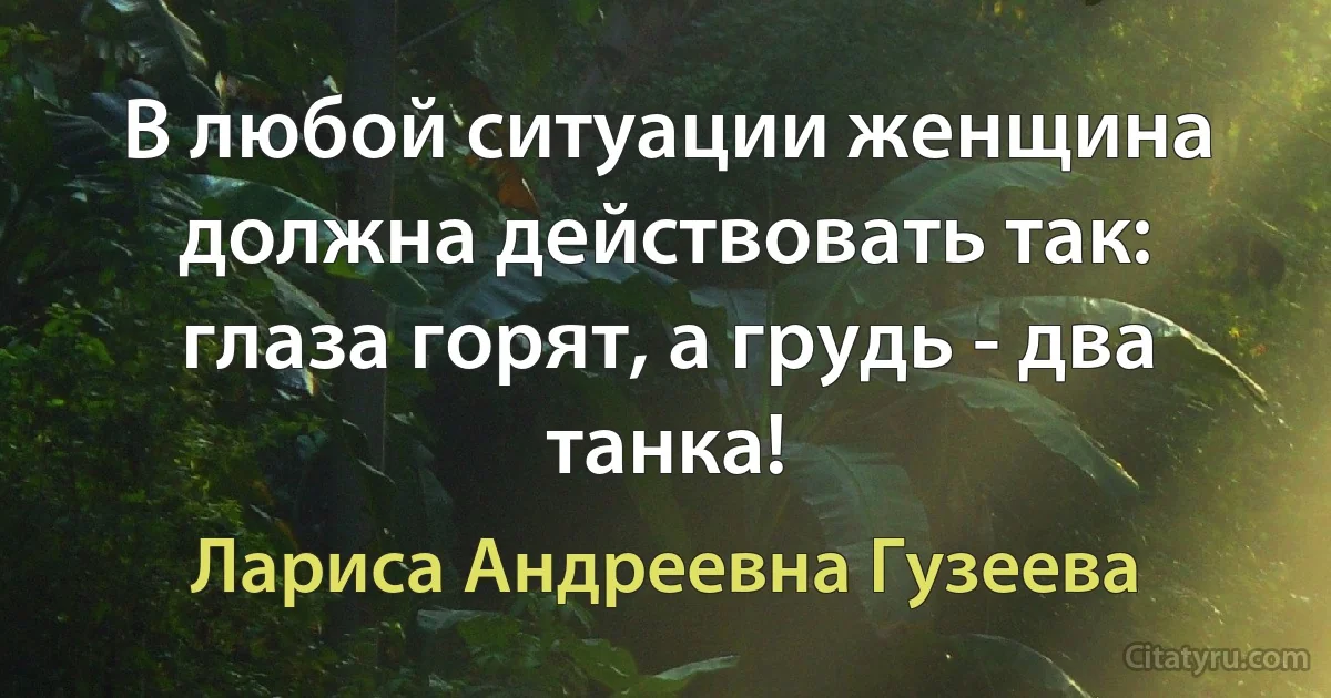 В любой ситуации женщина должна действовать так: глаза горят, а грудь - два танка! (Лариса Андреевна Гузеева)