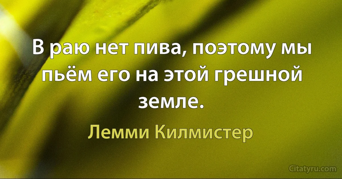 В раю нет пива, поэтому мы пьём его на этой грешной земле. (Лемми Килмистер)