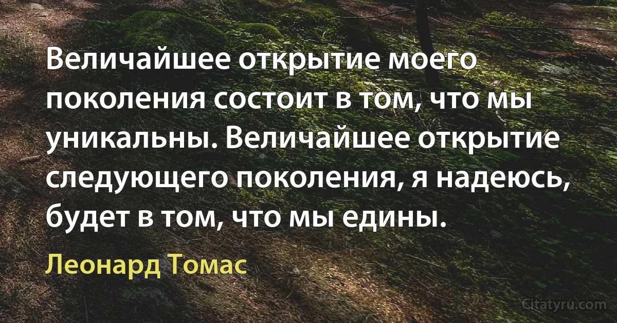 Величайшее открытие моего поколения состоит в том, что мы уникальны. Величайшее открытие следующего поколения, я надеюсь, будет в том, что мы едины. (Леонард Томас)