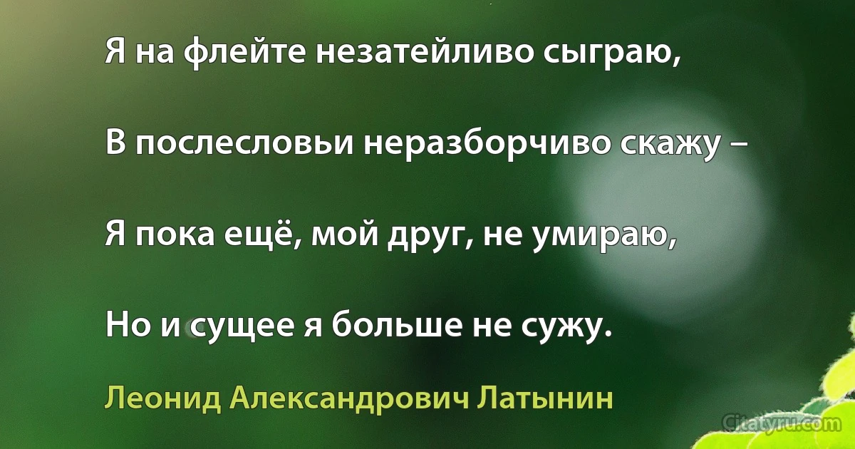 Я на флейте незатейливо сыграю,

В послесловьи неразборчиво скажу –

Я пока ещё, мой друг, не умираю,

Но и сущее я больше не сужу. (Леонид Александрович Латынин)