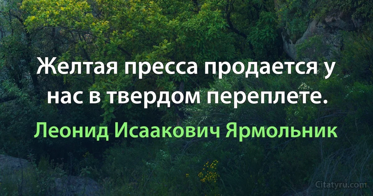 Желтая пресса продается у нас в твердом переплете. (Леонид Исаакович Ярмольник)