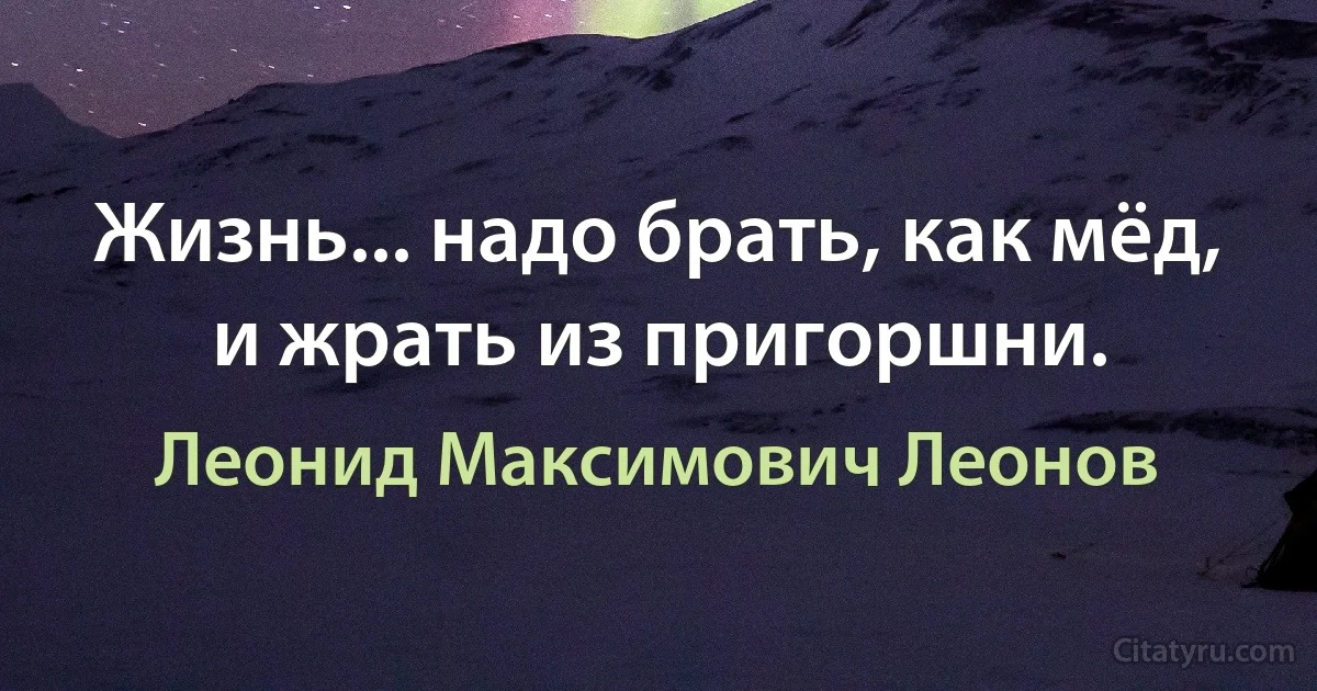 Жизнь... надо брать, как мёд, и жрать из пригоршни. (Леонид Максимович Леонов)